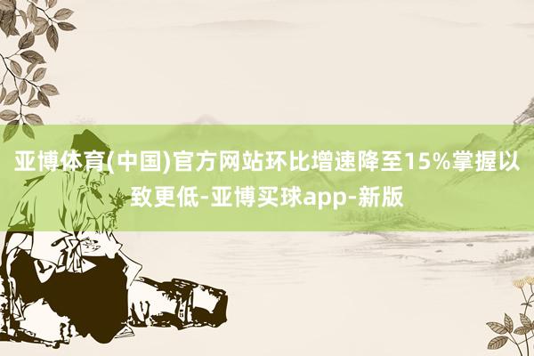 亚博体育(中国)官方网站环比增速降至15%掌握以致更低-亚博买球app-新版