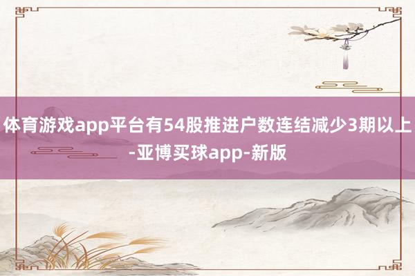 体育游戏app平台有54股推进户数连结减少3期以上-亚博买球app-新版