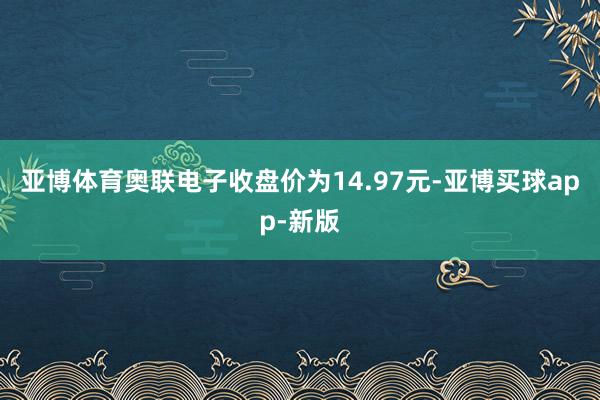 亚博体育奥联电子收盘价为14.97元-亚博买球app-新版