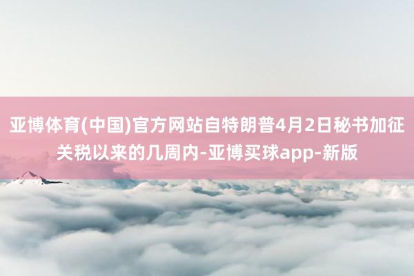 亚博体育(中国)官方网站自特朗普4月2日秘书加征关税以来的几周内-亚博买球app-新版