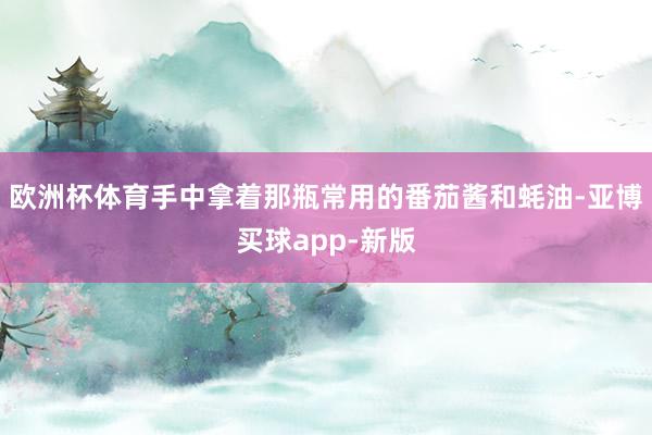 欧洲杯体育手中拿着那瓶常用的番茄酱和蚝油-亚博买球app-新版