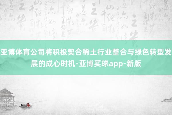 亚博体育公司将积极契合稀土行业整合与绿色转型发展的成心时机-亚博买球app-新版