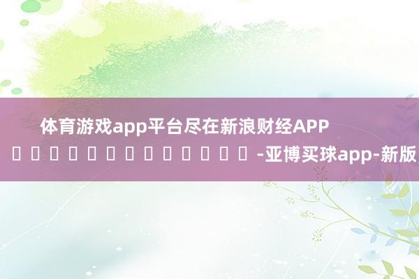 体育游戏app平台尽在新浪财经APP            													-亚博买球app-新版