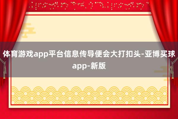 体育游戏app平台信息传导便会大打扣头-亚博买球app-新版