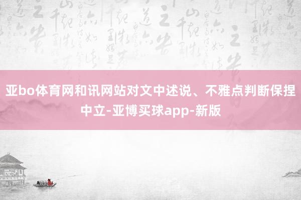 亚bo体育网和讯网站对文中述说、不雅点判断保捏中立-亚博买球app-新版