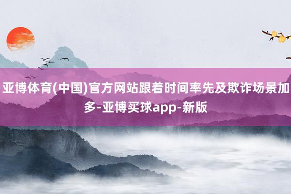 亚博体育(中国)官方网站跟着时间率先及欺诈场景加多-亚博买球app-新版