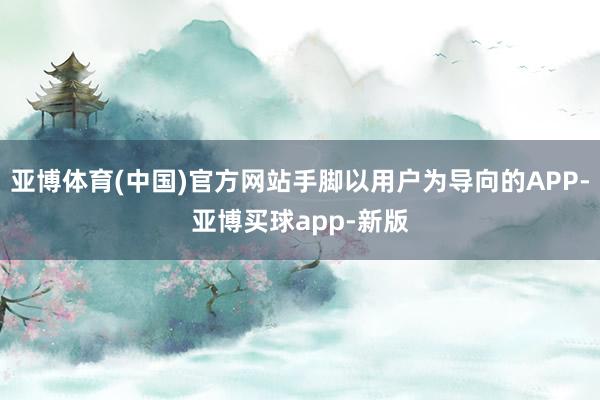 亚博体育(中国)官方网站手脚以用户为导向的APP-亚博买球app-新版