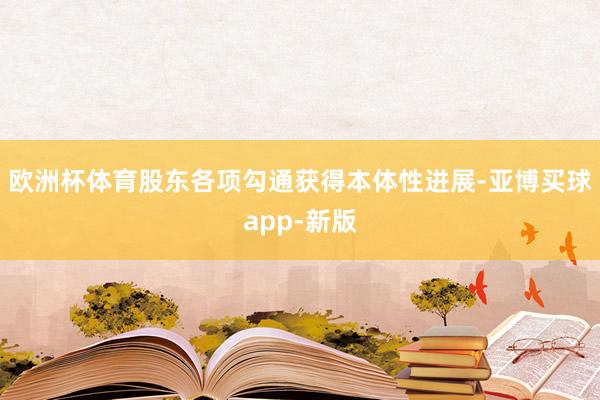 欧洲杯体育股东各项勾通获得本体性进展-亚博买球app-新版