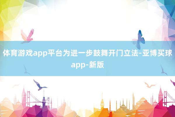 体育游戏app平台为进一步鼓舞开门立法-亚博买球app-新版
