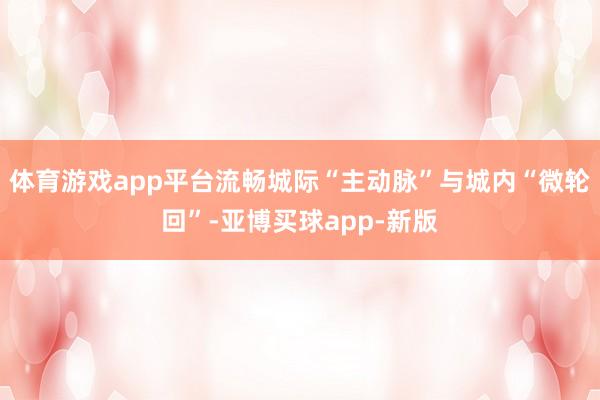 体育游戏app平台流畅城际“主动脉”与城内“微轮回”-亚博买球app-新版
