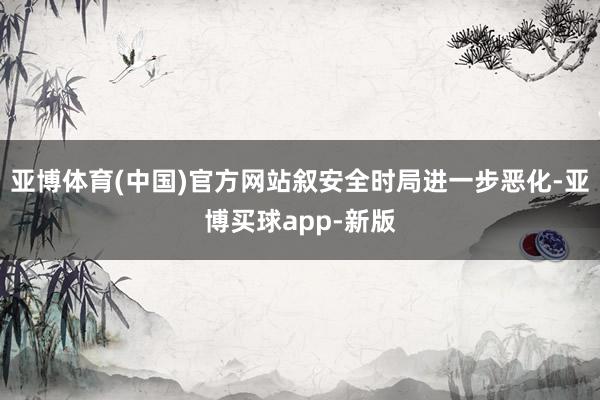 亚博体育(中国)官方网站叙安全时局进一步恶化-亚博买球app-新版
