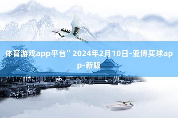 体育游戏app平台”2024年2月10日-亚博买球app-新版