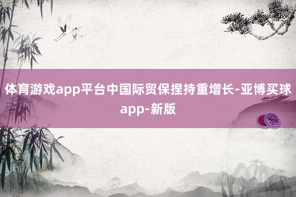 体育游戏app平台中国际贸保捏持重增长-亚博买球app-新版