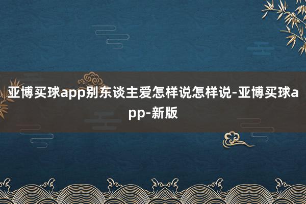 亚博买球app别东谈主爱怎样说怎样说-亚博买球app-新版