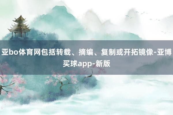 亚bo体育网包括转载、摘编、复制或开拓镜像-亚博买球app-新版