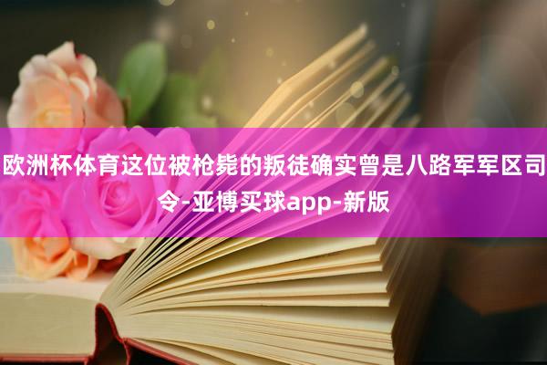 欧洲杯体育这位被枪毙的叛徒确实曾是八路军军区司令-亚博买球app-新版