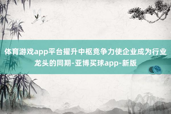 体育游戏app平台擢升中枢竞争力使企业成为行业龙头的同期-亚博买球app-新版