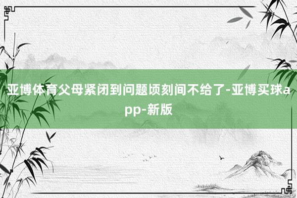 亚博体育父母紧闭到问题顷刻间不给了-亚博买球app-新版