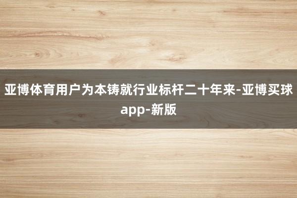 亚博体育用户为本铸就行业标杆　　二十年来-亚博买球app-新版