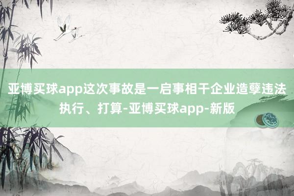 亚博买球app这次事故是一启事相干企业造孽违法执行、打算-亚博买球app-新版