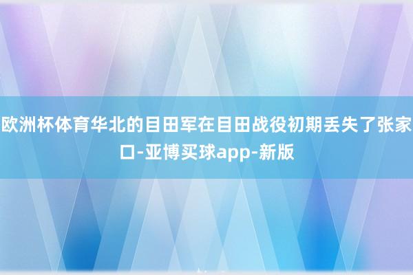 欧洲杯体育华北的目田军在目田战役初期丢失了张家口-亚博买球app-新版