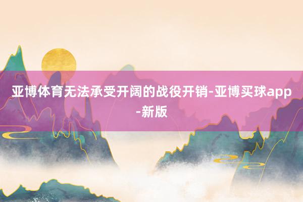 亚博体育无法承受开阔的战役开销-亚博买球app-新版
