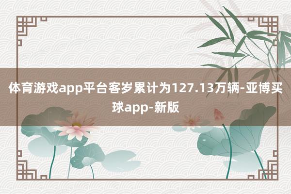 体育游戏app平台客岁累计为127.13万辆-亚博买球app-新版