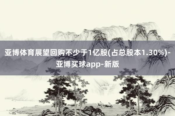亚博体育展望回购不少于1亿股(占总股本1.30%)-亚博买球app-新版