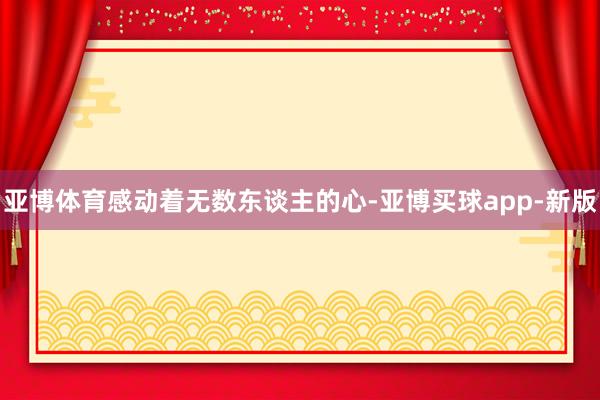亚博体育感动着无数东谈主的心-亚博买球app-新版