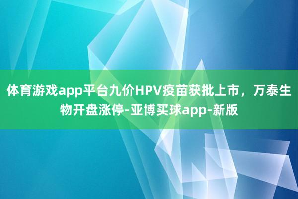 体育游戏app平台九价HPV疫苗获批上市，万泰生物开盘涨停-亚博买球app-新版
