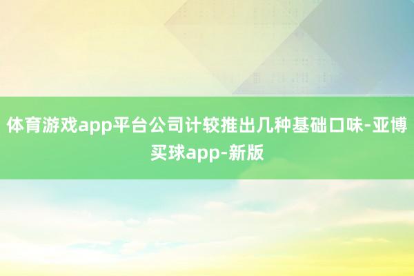 体育游戏app平台公司计较推出几种基础口味-亚博买球app-新版