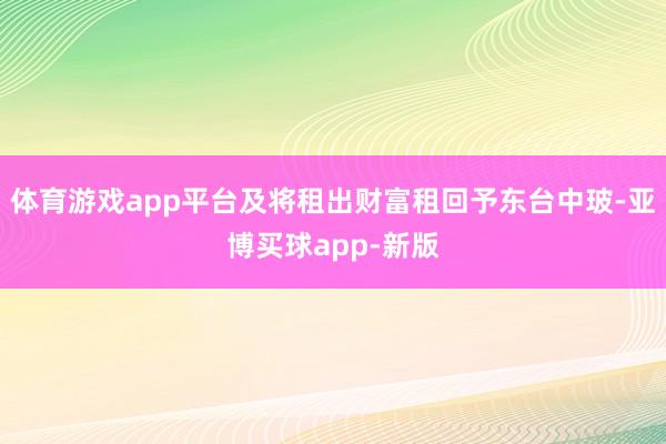 体育游戏app平台及将租出财富租回予东台中玻-亚博买球app-新版