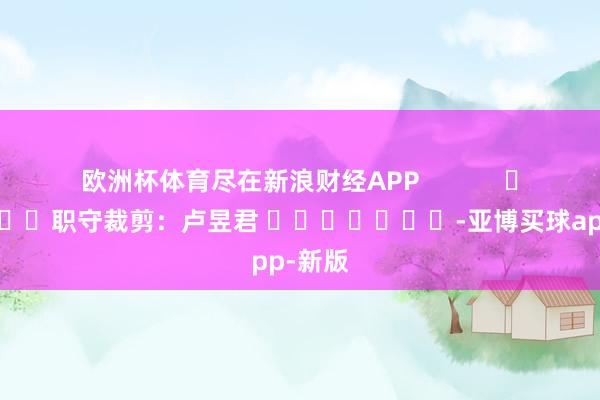 欧洲杯体育尽在新浪财经APP            						职守裁剪：卢昱君 							-亚博买球app-新版