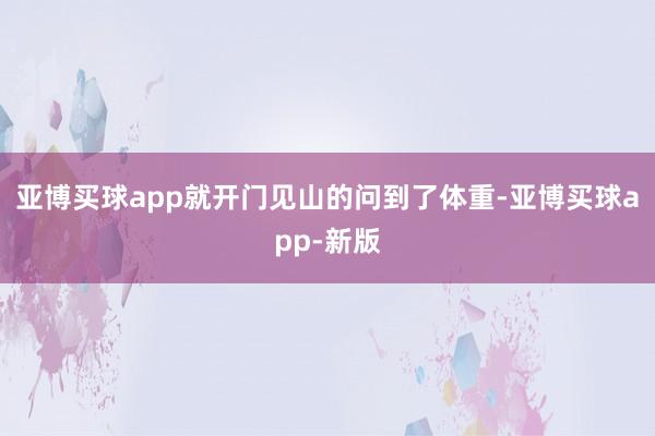 亚博买球app就开门见山的问到了体重-亚博买球app-新版