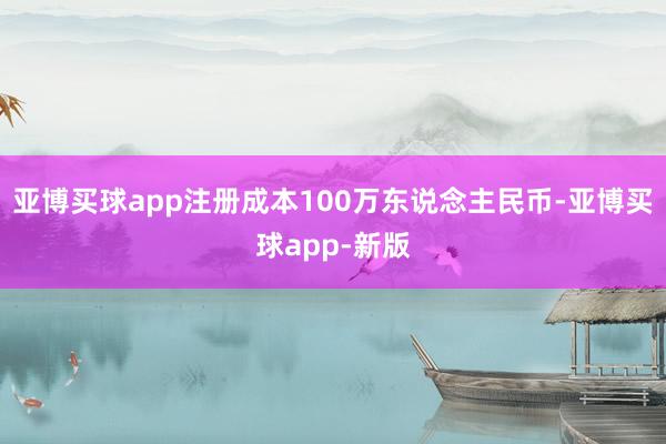 亚博买球app注册成本100万东说念主民币-亚博买球app-新版