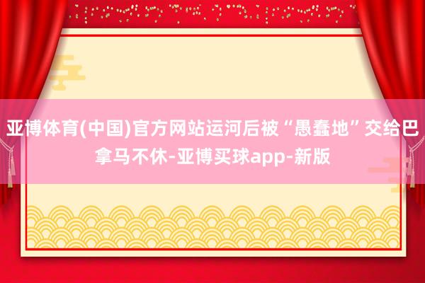 亚博体育(中国)官方网站运河后被“愚蠢地”交给巴拿马不休-亚博买球app-新版