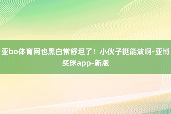 亚bo体育网也黑白常舒坦了！小伙子挺能演啊-亚博买球app-新版