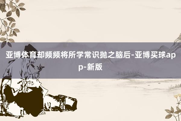 亚博体育却频频将所学常识抛之脑后-亚博买球app-新版