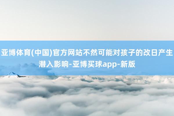 亚博体育(中国)官方网站不然可能对孩子的改日产生潜入影响-亚博买球app-新版