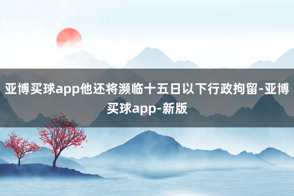 亚博买球app他还将濒临十五日以下行政拘留-亚博买球app-新版