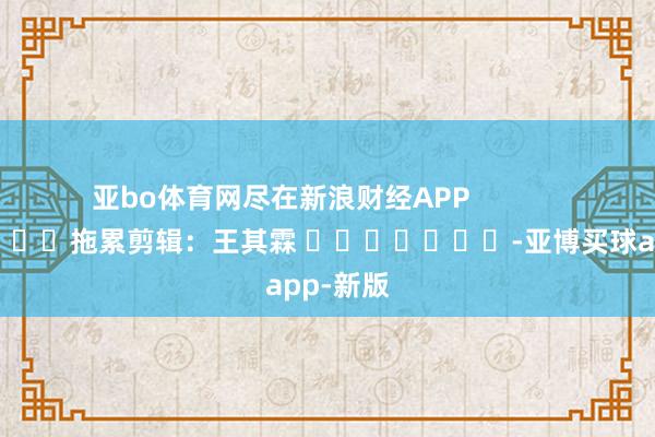 亚bo体育网尽在新浪财经APP            						拖累剪辑：王其霖 							-亚博买球app-新版