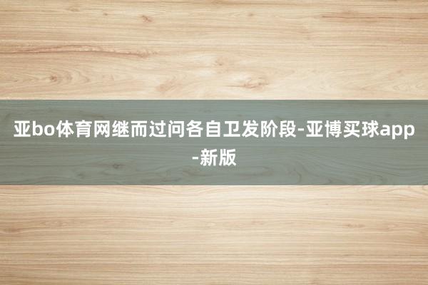 亚bo体育网继而过问各自卫发阶段-亚博买球app-新版