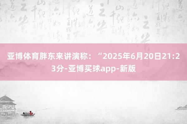 亚博体育胖东来讲演称：“2025年6月20日21:23分-亚博买球app-新版