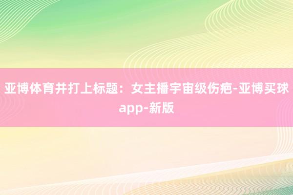 亚博体育并打上标题：女主播宇宙级伤疤-亚博买球app-新版