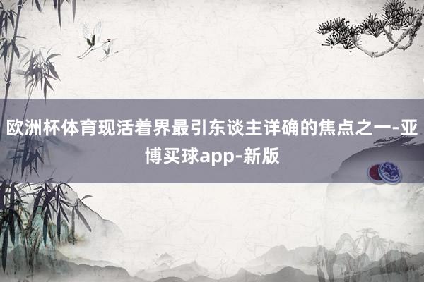 欧洲杯体育现活着界最引东谈主详确的焦点之一-亚博买球app-新版