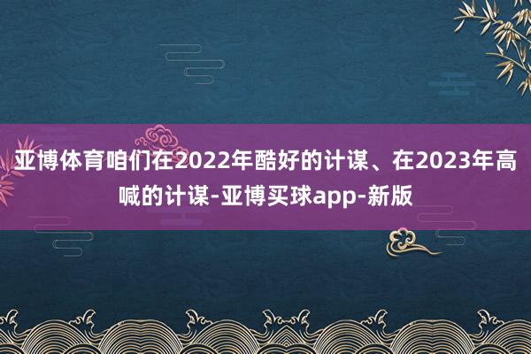 亚博体育咱们在2022年酷好的计谋、在2023年高喊的计谋-亚博买球app-新版