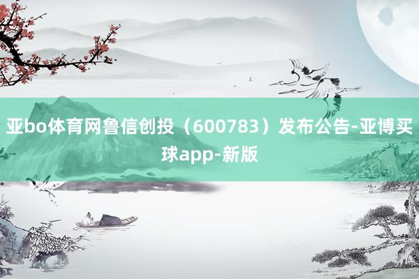 亚bo体育网鲁信创投（600783）发布公告-亚博买球app-新版