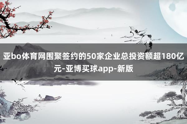 亚bo体育网围聚签约的50家企业总投资额超180亿元-亚博买球app-新版
