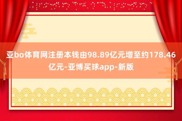 亚bo体育网注册本钱由98.89亿元增至约178.46亿元-亚博买球app-新版
