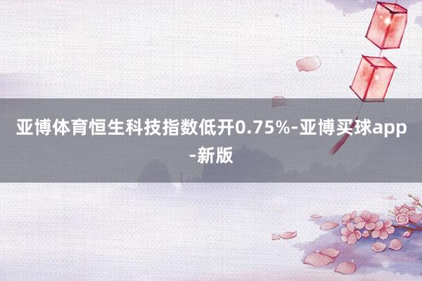 亚博体育恒生科技指数低开0.75%-亚博买球app-新版